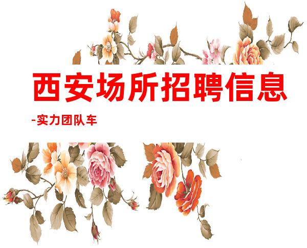 西安场所招聘信息-实力团队车接车送无任何杂费