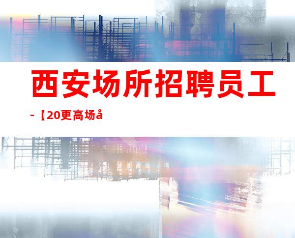 西安场所招聘员工-【20更高场全程无费用】