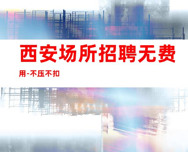 西安场所招聘无费用-不压不扣来去自由