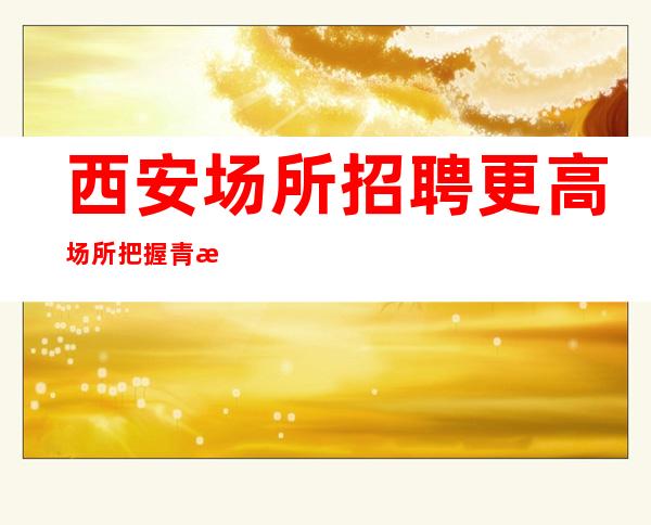 西安场所招聘更高场所把握青春让生活过的更好