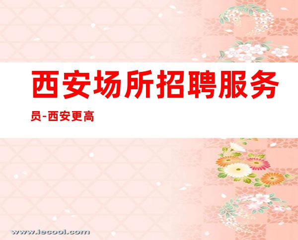 西安场所招聘服务员-西安更高夜工作大量长期包住财富保障
