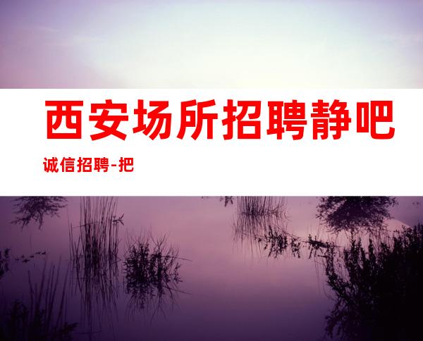 西安场所招聘静吧诚信招聘-把握机会更高酒吧起诚聘