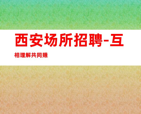西安场所招聘-互相理解共同赚钱给你温暖给你爱