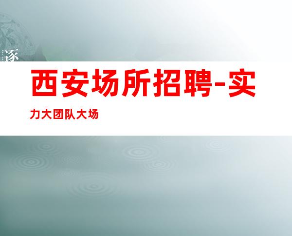 西安场所招聘-实力大团队大场子起步