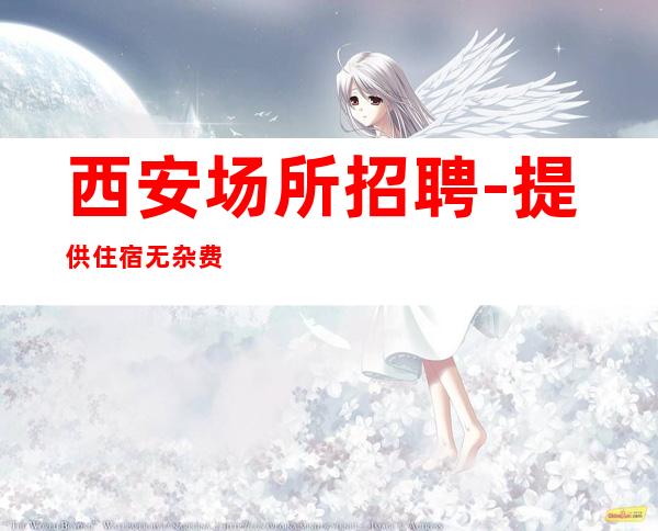 西安场所招聘-提供住宿无杂费