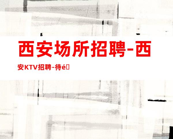 西安场所招聘-西安KTV招聘-待遇薪资诚信靠谱