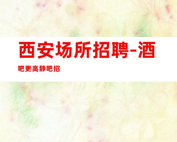 西安场所招聘-酒吧更高静吧招聘员工高薪告诉你成为有人