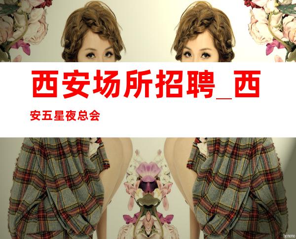 西安场所招聘_西安五星夜总会赚必要路线