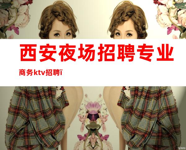 西安夜场招聘专业商务ktv招聘（西安高端ktv夜总会招聘信息）