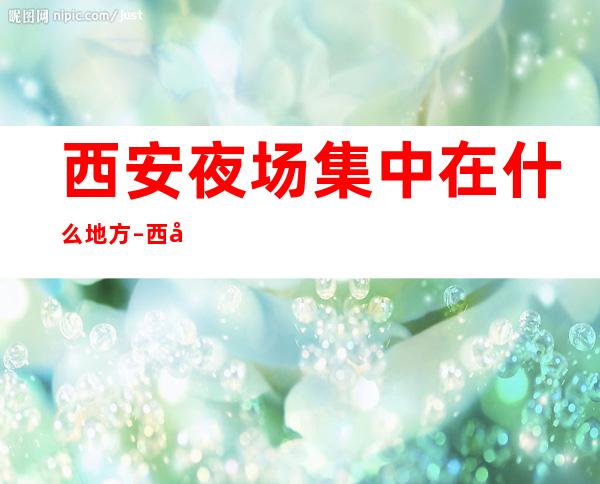 西安夜场集中在什么地方–西安夜场KTV包厢预定
