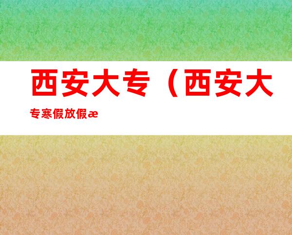 西安大专(西安大专寒假放假时间)