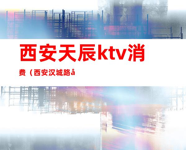 西安天辰ktv消费(西安汉城路天辰ktv)
