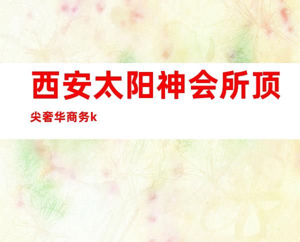 西安太阳神会所顶尖奢华商务ktv(西安太阳神KTV)
