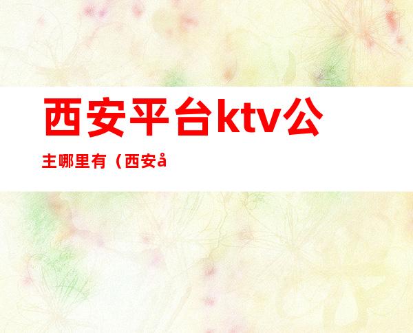 西安平台ktv公主哪里有(西安北郊有带公主的KTV)