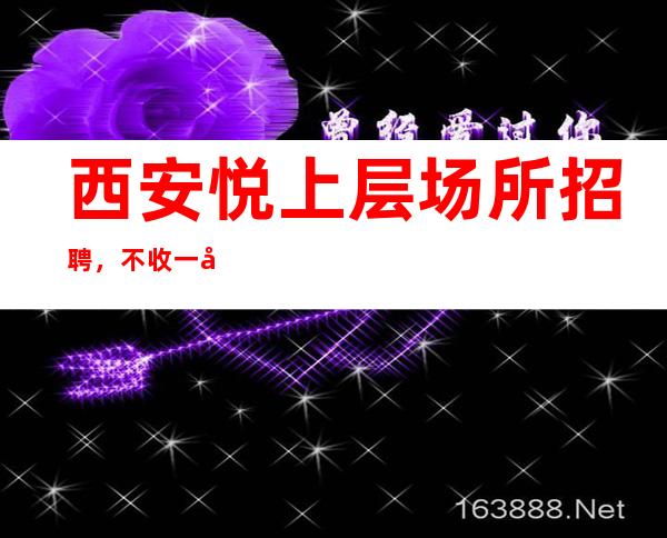 西安悦上层场所招聘,不收一分钱上班稳定
