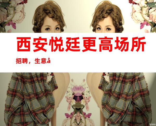 西安悦廷更高场所招聘,生意好可兼职,公司提供住宿!
