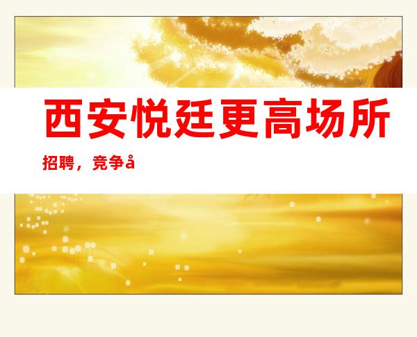 西安悦廷更高场所招聘,竞争小翻房率高