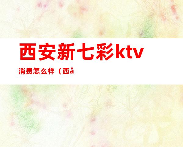 西安新七彩ktv消费怎么样(西安KTV团购)
