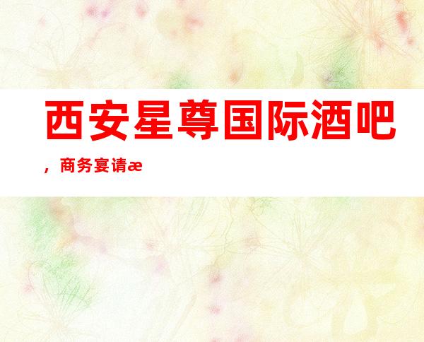 西安星尊国际酒吧,商务宴请招待客户的好地方