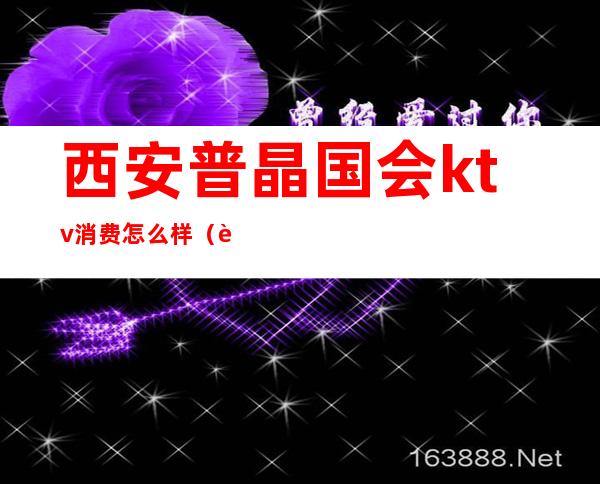 西安普晶国会ktv消费怎么样（西安丽都国会ktv怎么样）