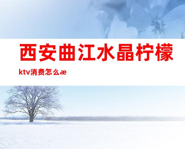西安曲江水晶柠檬ktv消费怎么样(西安曲江ktv哪家比较好)