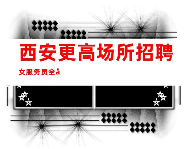 西安更高场所招聘女服务员全场起(收入有保障新人优先上班)