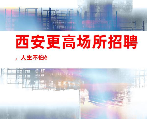 西安更高场所招聘,人生不怕起点低就怕没追求