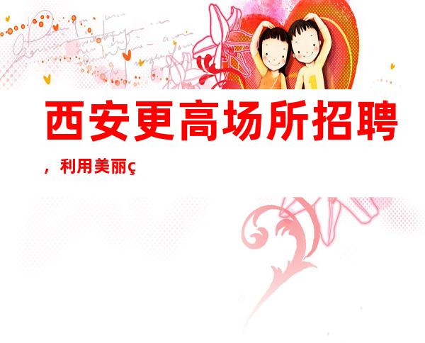 西安更高场所招聘,利用美丽珍惜青春一心挣钱