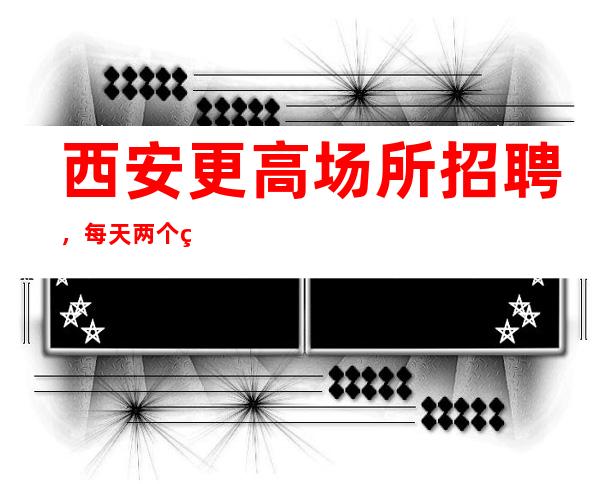 西安更高场所招聘,每天两个班,生意稳定可兼职