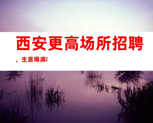 西安更高场所招聘,生意爆满,没有任何任务