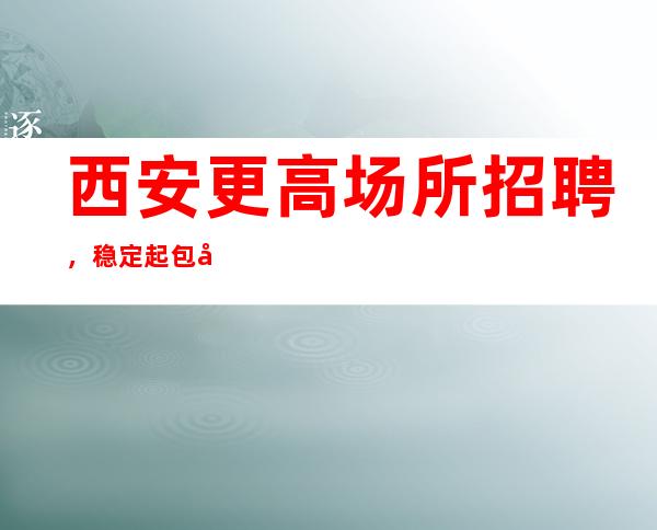 西安更高场所招聘,稳定起包吃住