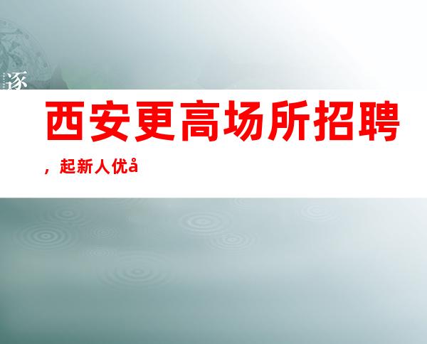 西安更高场所招聘,起新人优先台
