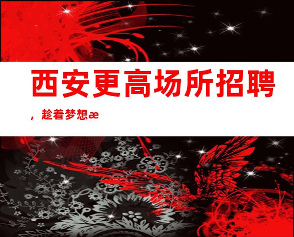 西安更高场所招聘,趁着梦想抓紧时间去奋斗