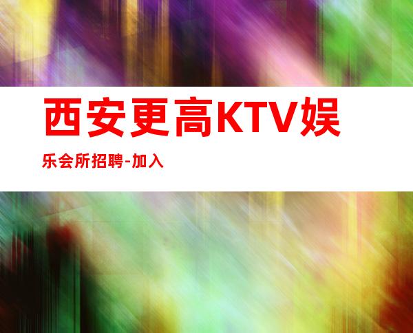 西安更高KTV娱乐会所招聘-加入我们有保障-更高夜总会直招信息