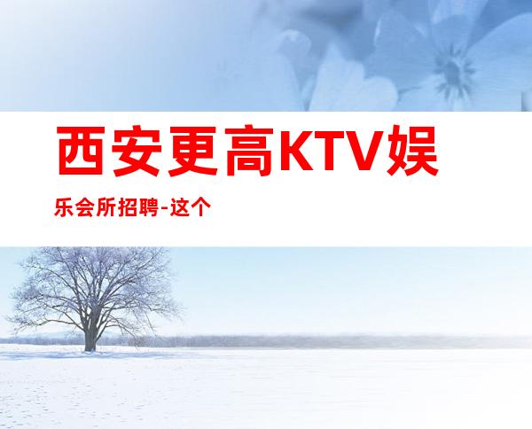 西安更高KTV娱乐会所招聘-这个场子生意好