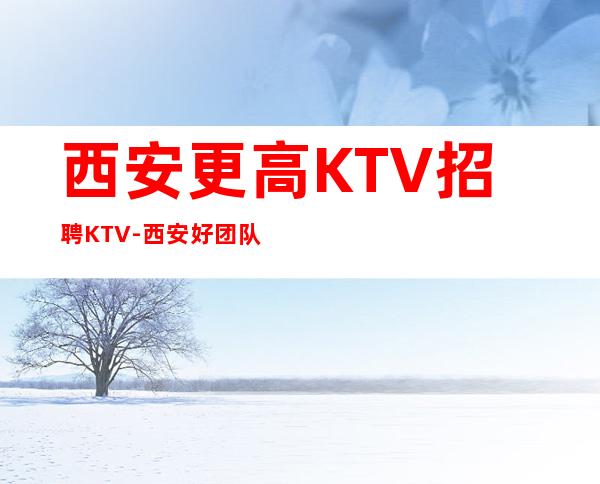 西安更高KTV招聘KTV-西安好团队好起点