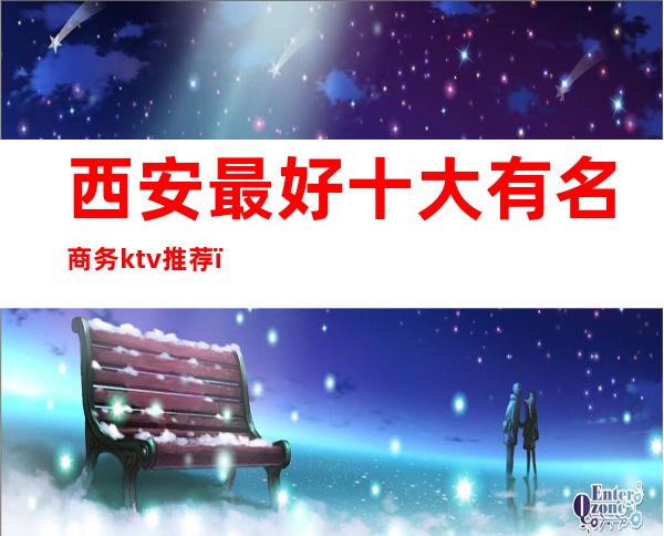 西安最好十大有名商务ktv推荐(西安中低端ktv排行榜)