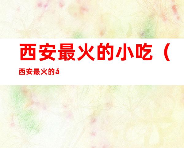 西安最火的小吃(西安最火的小吃一条街)