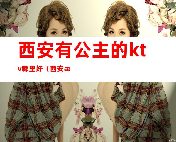 西安有公主的ktv哪里好(西安有公主的ktv有哪些)