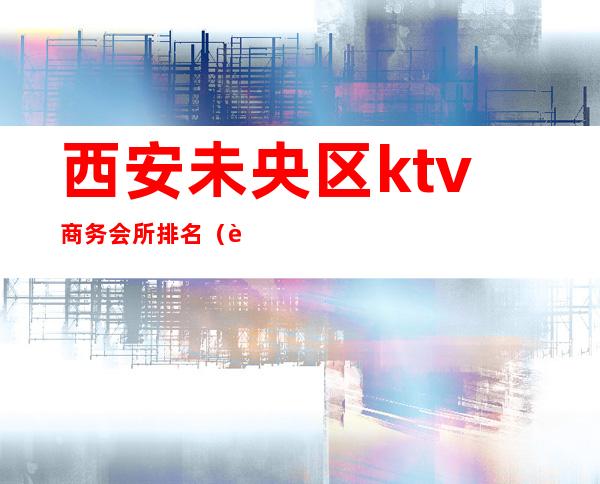西安未央区ktv商务会所排名（西安低端ktv）