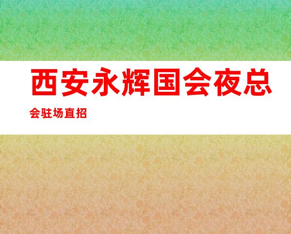 西安永辉国会夜总会驻场直招