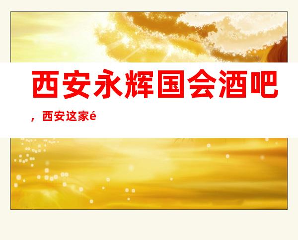 西安永辉国会酒吧,西安这家酒吧好玩到让人神魂颠倒,快来体验吧