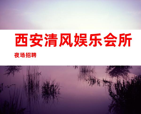 西安清风娱乐会所夜场招聘