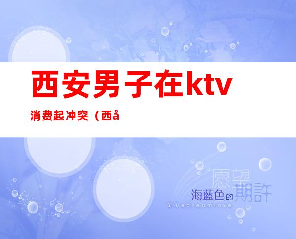 西安男子在ktv消费起冲突(西安ktv消费那家低)