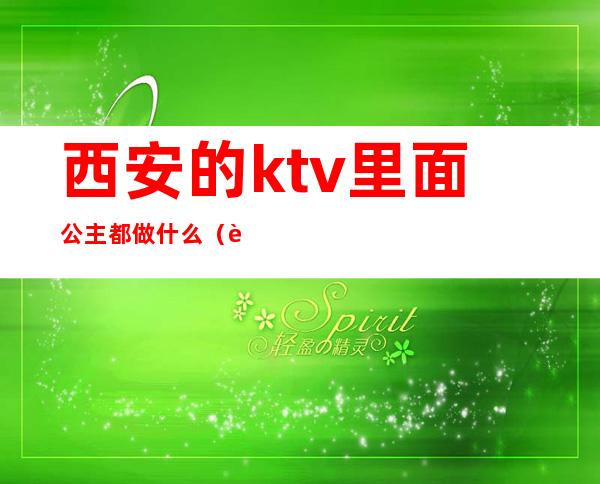 西安的ktv里面公主都做什么(西安的ktv里面公主都做什么)