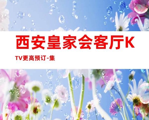 西安皇家会客厅KTV更高预订-集豪华好玩优雅一身的夜总会不容错过