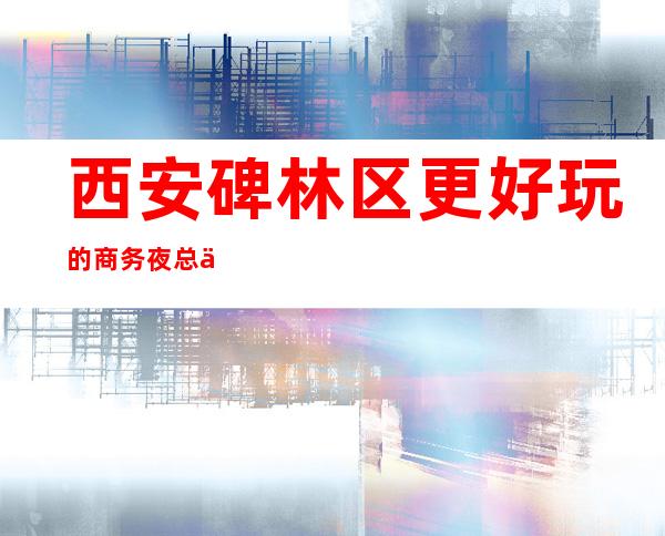 西安碑林区更好玩的商务夜总会,你来过几家玩耍