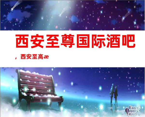 西安至尊国际酒吧,西安至高无上酒吧体验