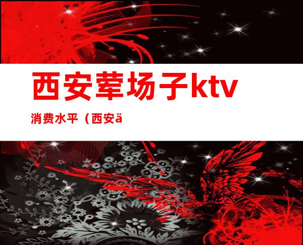 西安荤场子ktv消费水平(西安中端ktv场子消费)
