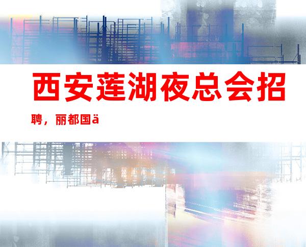 西安莲湖夜总会招聘,丽都国会生意爆满,上班无压力